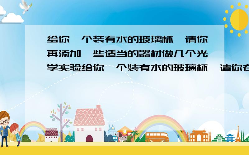 给你一个装有水的玻璃杯,请你再添加一些适当的器材做几个光学实验给你一个装有水的玻璃杯,请你在添加一些适当的器材做几个光学实验,至少两个.选用器材操作方法看到现象