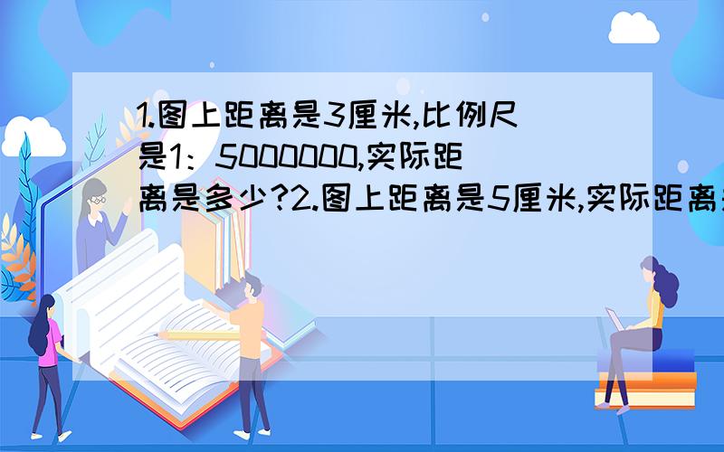 1.图上距离是3厘米,比例尺是1：5000000,实际距离是多少?2.图上距离是5厘米,实际距离是900千米,比例尺是多少?3.实际距离是360千米,比例尺是1：6000000,图上距离是多少米?