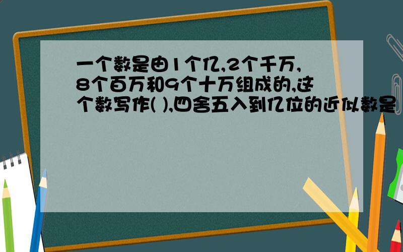 一个数是由1个亿,2个千万,8个百万和9个十万组成的,这个数写作( ),四舍五入到亿位的近似数是