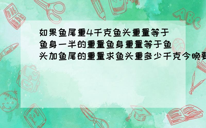 如果鱼尾重4千克鱼头重量等于鱼身一半的重量鱼身重量等于鱼头加鱼尾的重量求鱼头重多少千克今晚要!