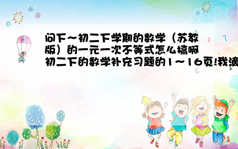 问下～初二下学期的数学（苏教版）的一元一次不等式怎么搞啊初二下的数学补充习题的1～16页!我滴神诶～