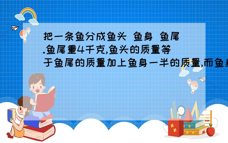 把一条鱼分成鱼头 鱼身 鱼尾.鱼尾重4千克,鱼头的质量等于鱼尾的质量加上鱼身一半的质量,而鱼身的质量等于鱼头的质量加上鱼尾的质量.这条大鱼多少千克