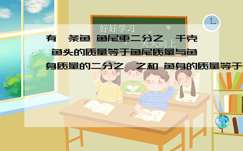 有一条鱼 鱼尾重二分之一千克 鱼头的质量等于鱼尾质量与鱼身质量的二分之一之和 鱼身的质量等于鱼头和鱼尾的和 这条鱼重多少千克（写出过程）