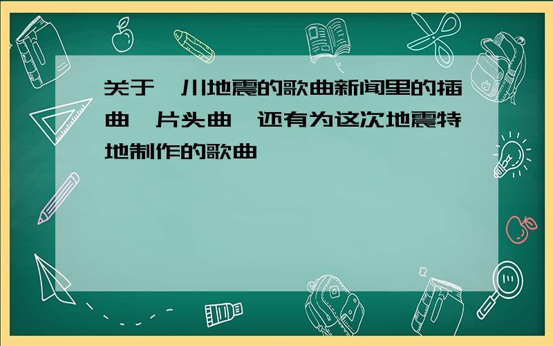 关于汶川地震的歌曲新闻里的插曲,片头曲,还有为这次地震特地制作的歌曲……