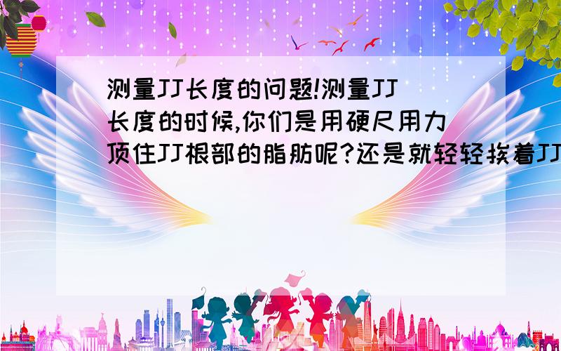 测量JJ长度的问题!测量JJ长度的时候,你们是用硬尺用力顶住JJ根部的脂肪呢?还是就轻轻挨着JJ根部的那点肉呢?可不可以透漏一点你们JJ的长度呢?