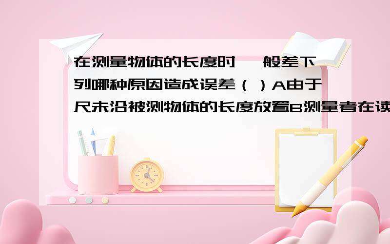 在测量物体的长度时 一般差下列哪种原因造成误差（）A由于尺未沿被测物体的长度放置B测量者在读数时,其视线与刻度尺成45度C刻度尺未紧贴被测物D对最小刻度值下一位估计时不准