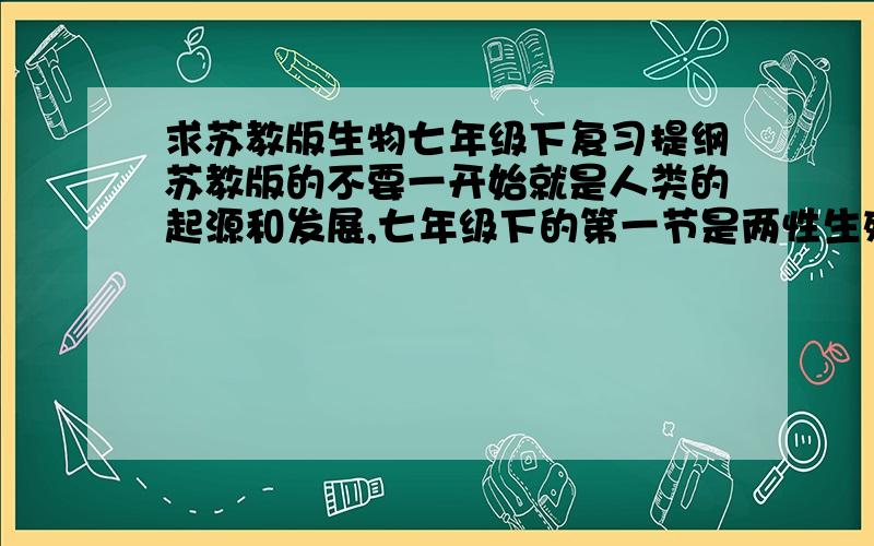 求苏教版生物七年级下复习提纲苏教版的不要一开始就是人类的起源和发展,七年级下的第一节是两性生殖系统