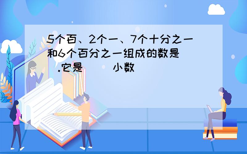 5个百、2个一、7个十分之一和6个百分之一组成的数是（ ）.它是（ ）小数