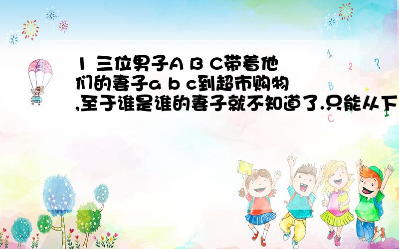 1 三位男子A B C带着他们的妻子a b c到超市购物,至于谁是谁的妻子就不知道了.只能从下列条件来推测：他们6人,每人花在买商品的钱数（单位：元）正好等于商品数量的平方,而且每位丈夫都