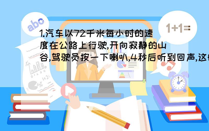 1.汽车以72千米每小时的速度在公路上行驶,开向寂静的山谷,驾驶员按一下喇叭,4秒后听到回声,这时汽车离山谷多远?(已知空气中声音的传播速度为340米/秒).请用一元一次方程解出.最重要的是