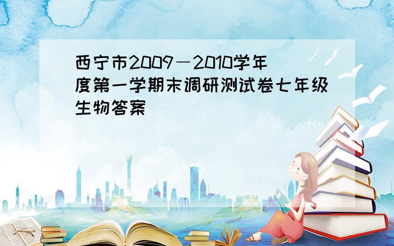 西宁市2009―2010学年度第一学期末调研测试卷七年级生物答案