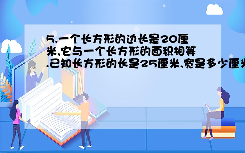 5.一个长方形的边长是20厘米,它与一个长方形的面积相等.已知长方形的长是25厘米,宽是多少厘米?