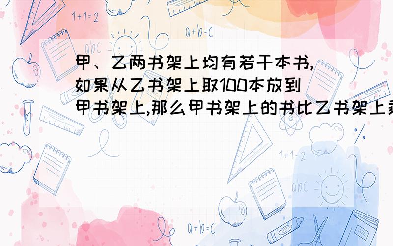 甲、乙两书架上均有若干本书,如果从乙书架上取100本放到甲书架上,那么甲书架上的书比乙书架上剩余的书多5倍；如果从甲书架上取50本放到乙书架上,那么两书架上的书就一样多,原来每个书