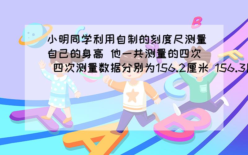 小明同学利用自制的刻度尺测量自己的身高 他一共测量的四次 四次测量数据分别为156.2厘米 156.3厘米 156.3厘米 155.3厘米 则小明的身高最接近的值是 A.156.2 B.153.3 C.156.27 D.153.267