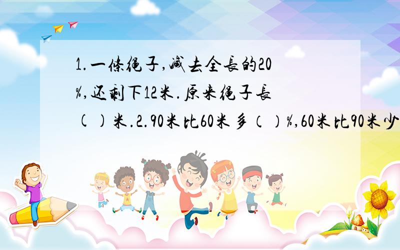 1.一条绳子,减去全长的20%,还剩下12米.原来绳子长()米.2.90米比60米多（）%,60米比90米少（）%.3.灯泡厂生产灯泡400个,其中8个不合格,灯泡的合格率是（）%.4.一辆汽车从A地到B地,2小时行了全程的