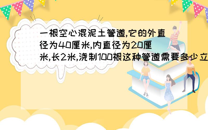 一根空心混泥土管道,它的外直径为40厘米,内直径为20厘米,长2米,浇制100根这种管道需要多少立方米的混凝土?请说明理由!理由充分者,可提高悬赏,思路!急