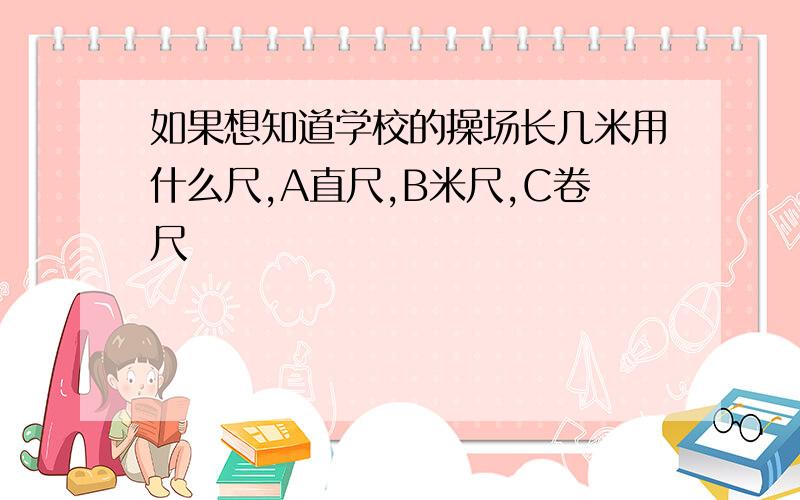 如果想知道学校的操场长几米用什么尺,A直尺,B米尺,C卷尺