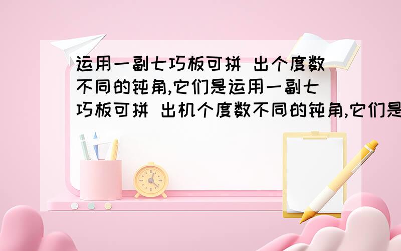 运用一副七巧板可拼 出个度数不同的钝角,它们是运用一副七巧板可拼 出机个度数不同的钝角,它们是