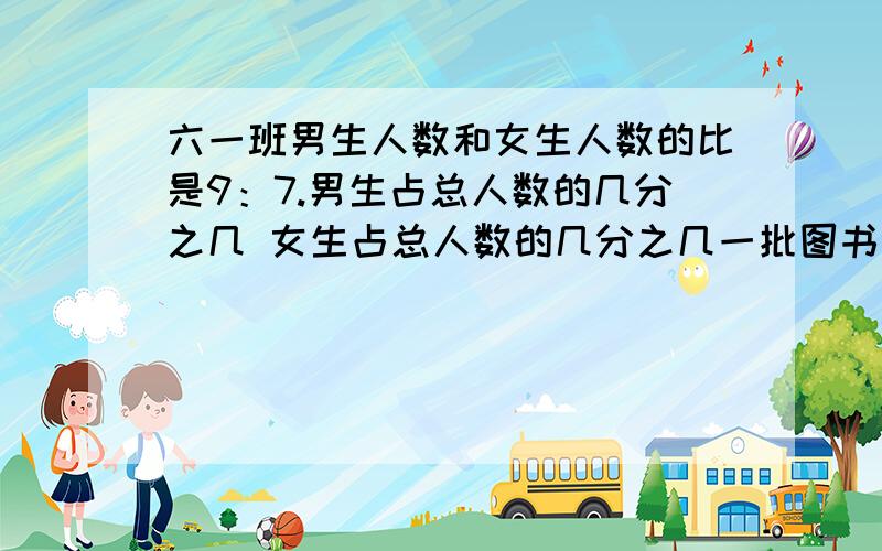 六一班男生人数和女生人数的比是9：7.男生占总人数的几分之几 女生占总人数的几分之几一批图书按2:5:3分配给一.2.一年级分得这批图书的几分之几；二年级分得这批图书的几分之几三年级