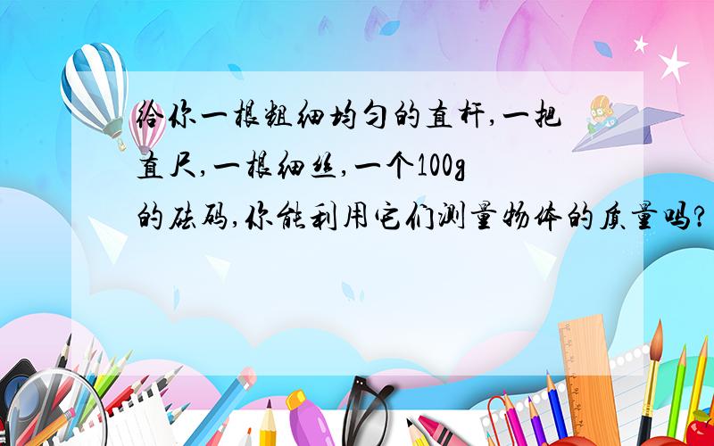 给你一根粗细均匀的直杆,一把直尺,一根细丝,一个100g的砝码,你能利用它们测量物体的质量吗?请画出测量的简图,并说明其道理