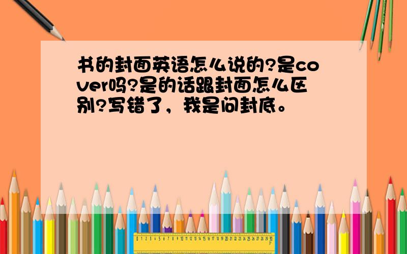 书的封面英语怎么说的?是cover吗?是的话跟封面怎么区别?写错了，我是问封底。