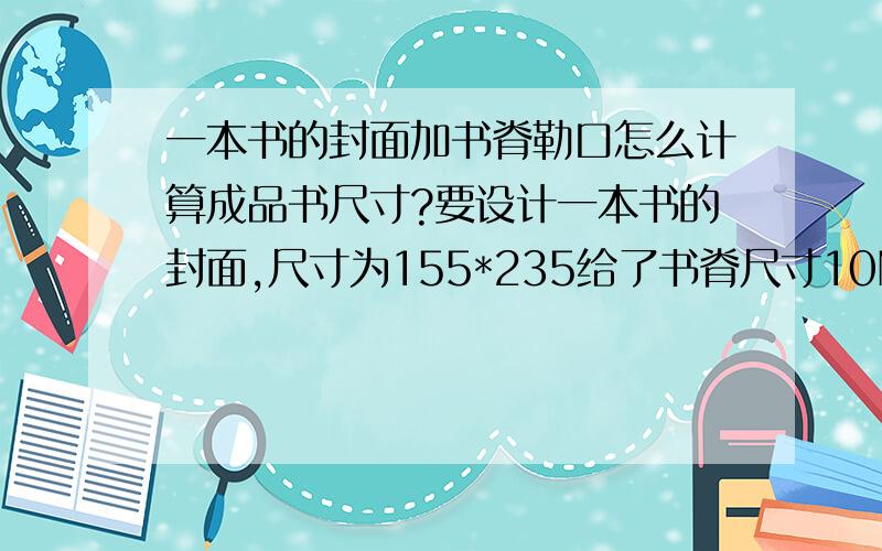 一本书的封面加书脊勒口怎么计算成品书尺寸?要设计一本书的封面,尺寸为155*235给了书脊尺寸10MM勒口10CM怎么计算成品书尺寸?