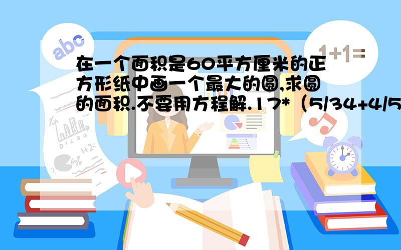 在一个面积是60平方厘米的正方形纸中画一个最大的圆,求圆的面积.不要用方程解.17*（5/34+4/57）*19 （7/8-5/16）*（5/9+2/3） 205*205/102这三个算式怎样使用简便方法？你们说的开根号什么的我弄不