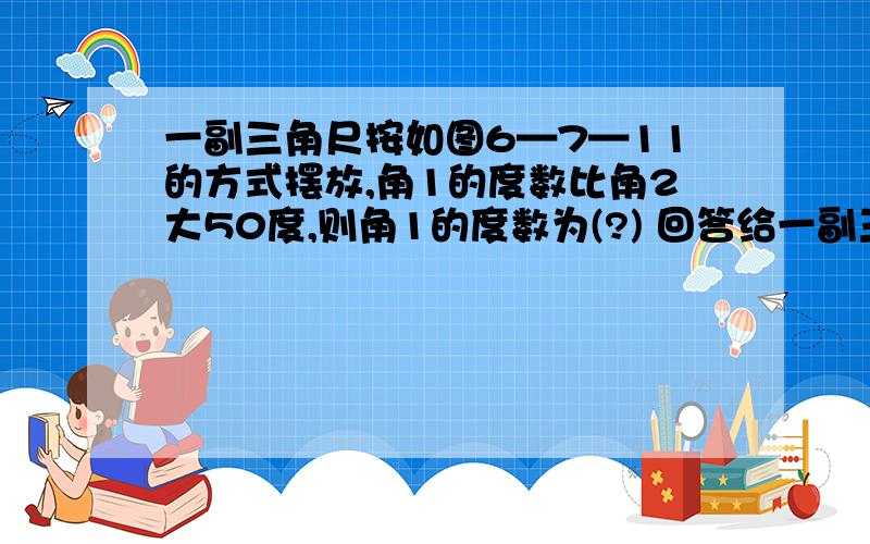 一副三角尺按如图6—7—11的方式摆放,角1的度数比角2大50度,则角1的度数为(?) 回答给一副三角尺按如图6—7—11的方式摆放,角1的度数比角2大50度,则角1的度数为(?)   回答给好评!