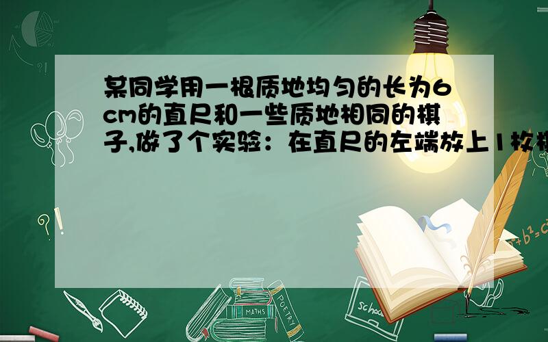 某同学用一根质地均匀的长为6cm的直尺和一些质地相同的棋子,做了个实验：在直尺的左端放上1枚棋子,...某同学用一根质地均匀的长为6cm的直尺和一些质地相同的棋子,做了个实验：在直尺的