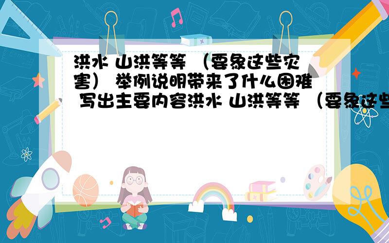 洪水 山洪等等 （要象这些灾害） 举例说明带来了什么困难 写出主要内容洪水 山洪等等 （要象这些灾害） 举例说明带来了什么困难 写出主要内容 是主要内容，自然带给人类的灾害 说清楚