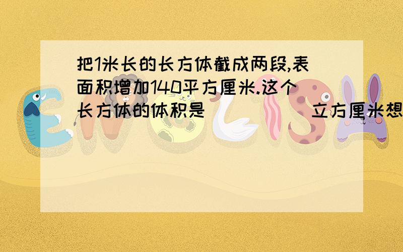 把1米长的长方体截成两段,表面积增加140平方厘米.这个长方体的体积是(       )立方厘米想名字想得头痛,不对