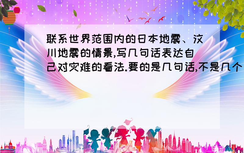 联系世界范围内的日本地震、汶川地震的情景,写几句话表达自己对灾难的看法.要的是几句话,不是几个词!