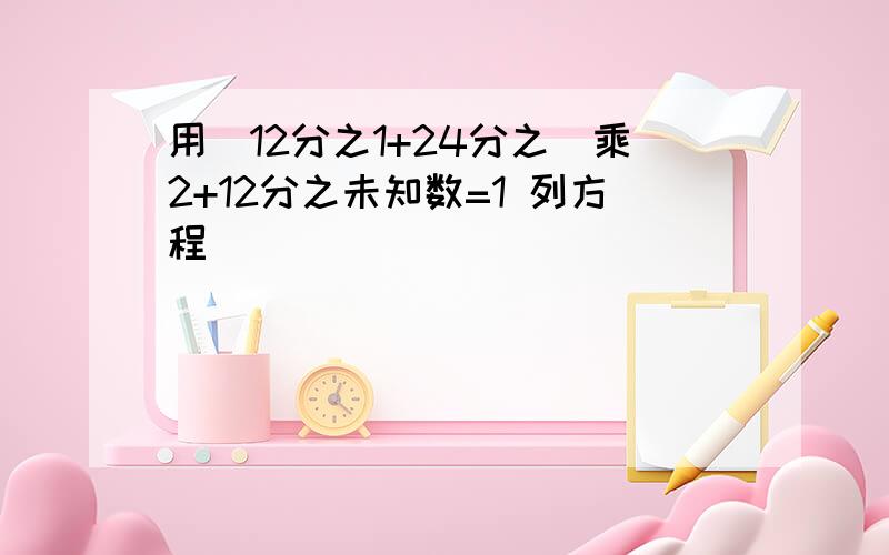 用(12分之1+24分之)乘2+12分之未知数=1 列方程