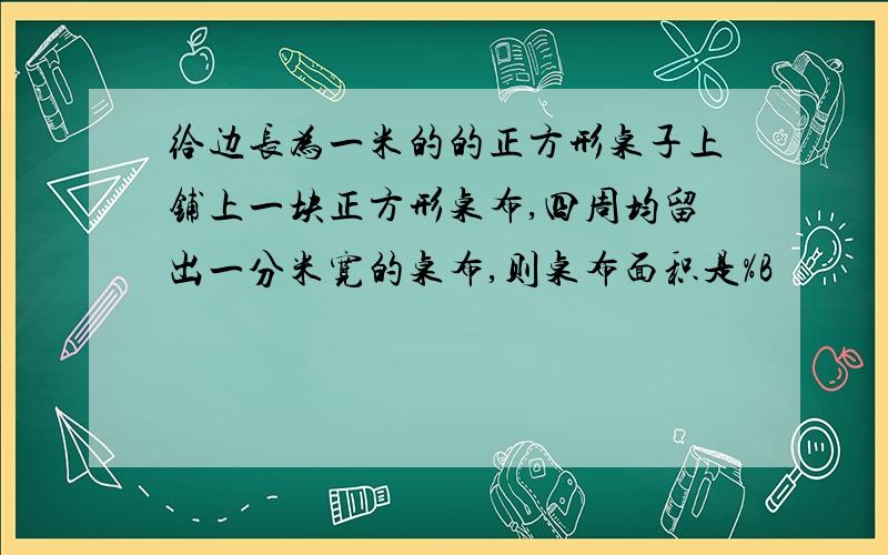 给边长为一米的的正方形桌子上铺上一块正方形桌布,四周均留出一分米宽的桌布,则桌布面积是%B