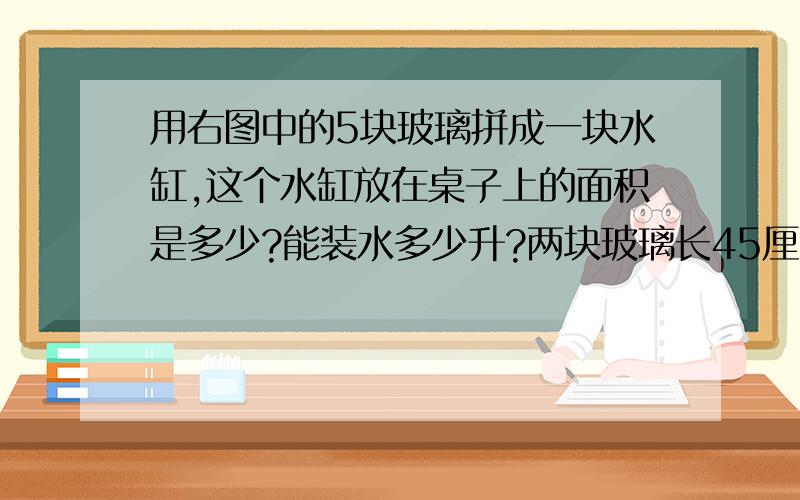 用右图中的5块玻璃拼成一块水缸,这个水缸放在桌子上的面积是多少?能装水多少升?两块玻璃长45厘米,宽10厘米.两块玻璃长20厘米,宽10厘米.一块玻璃长45厘米,宽20厘米.