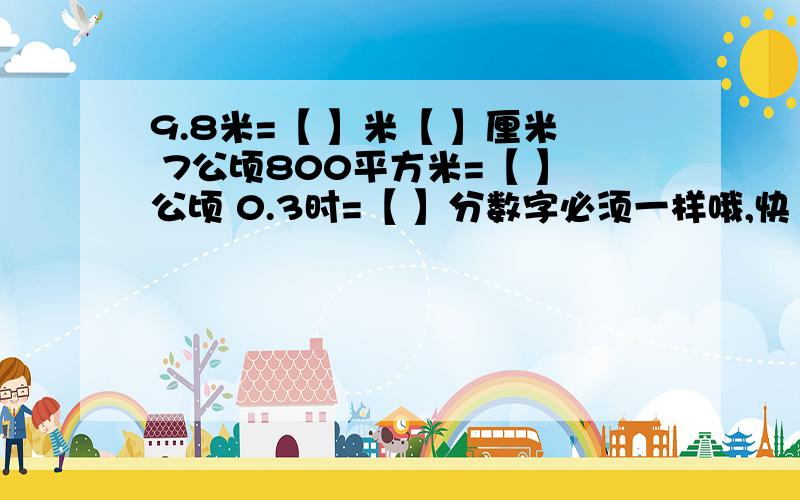 9.8米=【 】米【 】厘米 7公顷800平方米=【 】公顷 0.3时=【 】分数字必须一样哦,快