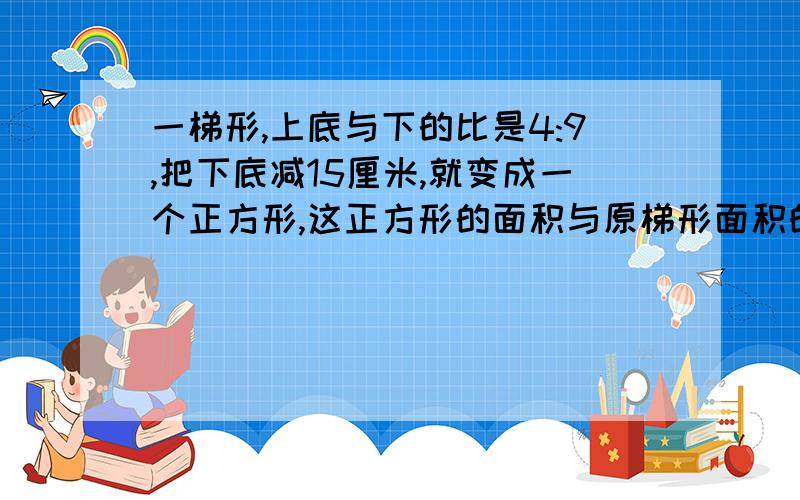 一梯形,上底与下的比是4:9,把下底减15厘米,就变成一个正方形,这正方形的面积与原梯形面积的比是--