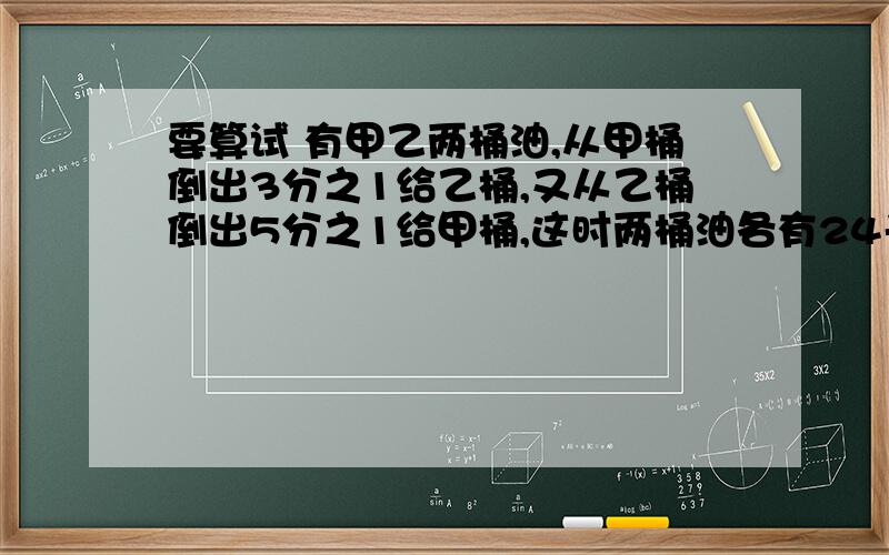 要算试 有甲乙两桶油,从甲桶倒出3分之1给乙桶,又从乙桶倒出5分之1给甲桶,这时两桶油各有24千克.两桶由原来各有油几千克?