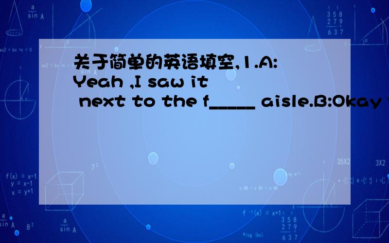 关于简单的英语填空,1.A:Yeah ,I saw it next to the f_____ aisle.B:Okay then.let's go!2.A:Yes.we have shrimp b____ and lobsters B:Then could I have one shrimp b____ as well?A:Sure B:Thank you 在里面填上单词就行了,和字母数量没