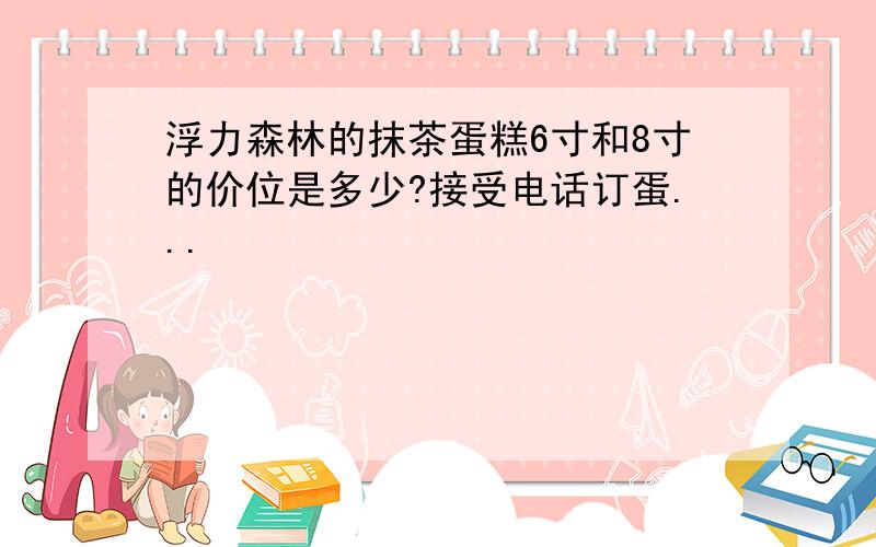 浮力森林的抹茶蛋糕6寸和8寸的价位是多少?接受电话订蛋...