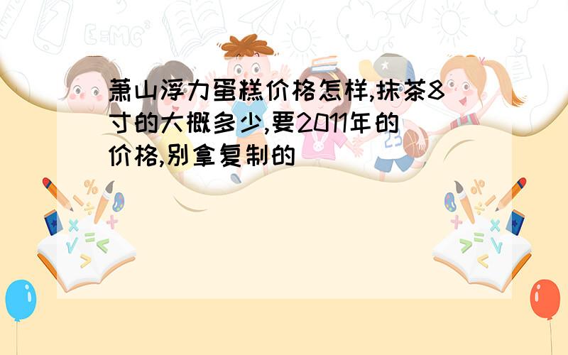 萧山浮力蛋糕价格怎样,抹茶8寸的大概多少,要2011年的价格,别拿复制的