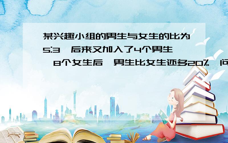 某兴趣小组的男生与女生的比为5:3,后来又加入了4个男生、8个女生后,男生比女生还多20%,问现在这个兴趣小有多少人?各位帅哥、美女,小妹我实在没分了!但我知道你们心胸宽广!