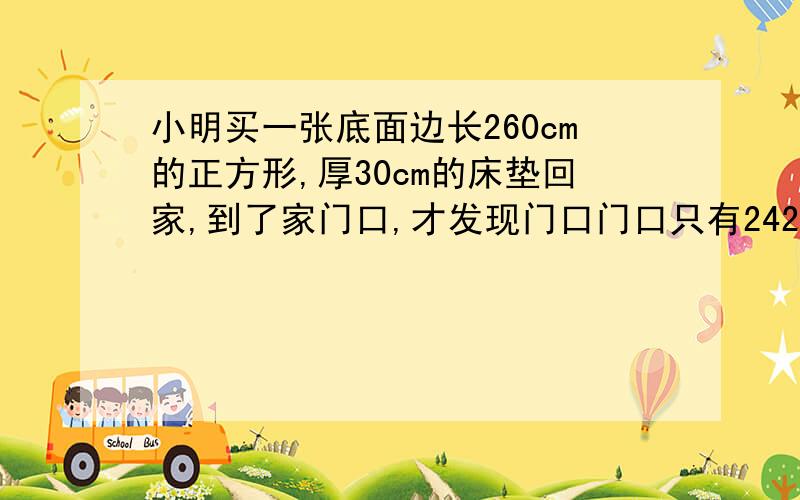 小明买一张底面边长260cm的正方形,厚30cm的床垫回家,到了家门口,才发现门口门口只有242cm,宽100cm,你认为小明能拿进去吗，为什么？