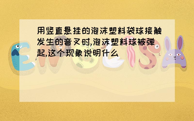 用竖直悬挂的泡沫塑料袋球接触发生的音叉时,泡沫塑料球被弹起,这个现象说明什么