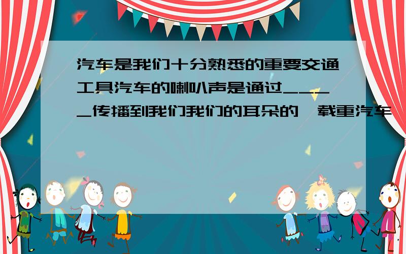 汽车是我们十分熟悉的重要交通工具汽车的喇叭声是通过____传播到我们我们的耳朵的,载重汽车一般安装很多车胎,其目的是____,安全在心,为了你我、他人的安全,请为司机提个警句:_________