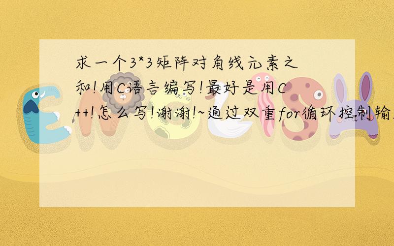 求一个3*3矩阵对角线元素之和!用C语言编写!最好是用C++!怎么写!谢谢!~通过双重for循环控制输入二维数组a,再将a[i][i]累加后输出!