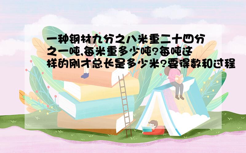 一种钢材九分之八米重二十四分之一吨,每米重多少吨?每吨这样的刚才总长是多少米?要得数和过程