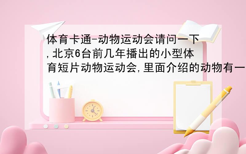 体育卡通-动物运动会请问一下,北京6台前几年播出的小型体育短片动物运动会,里面介绍的动物有一个河马,一个猫和一个小黄猪,请问哪里有他们的视频啊?孤僻亟地啊,你说的对我来说才全是