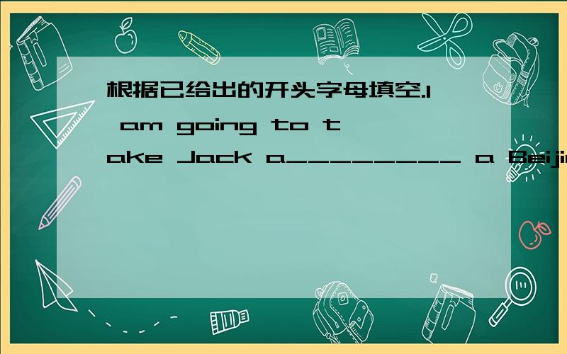 根据已给出的开头字母填空.I am going to take Jack a________ a Beijing siheyuan.