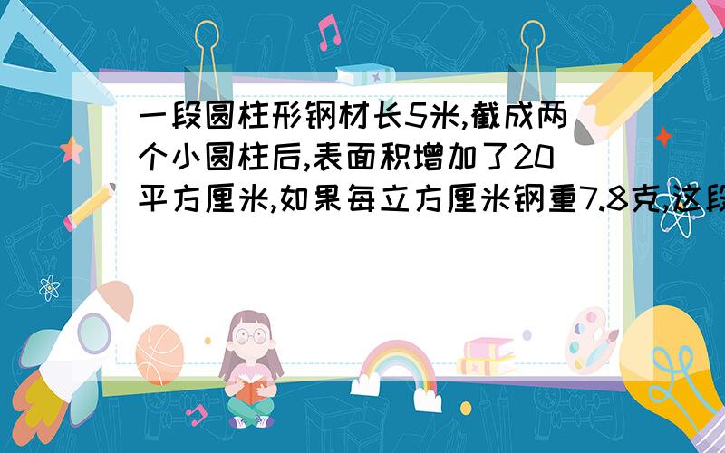 一段圆柱形钢材长5米,截成两个小圆柱后,表面积增加了20平方厘米,如果每立方厘米钢重7.8克,这段钢材重多少千克?（得数保留整千克）